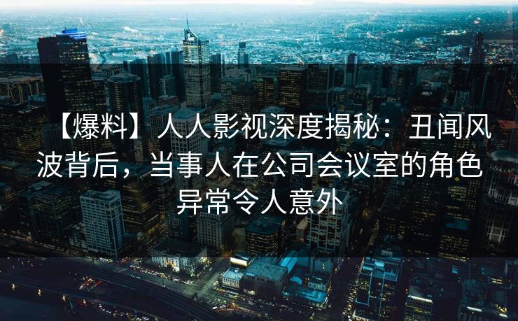 【爆料】人人影视深度揭秘:丑闻风波背后,当事人在公司会议室的角色异常令人意外