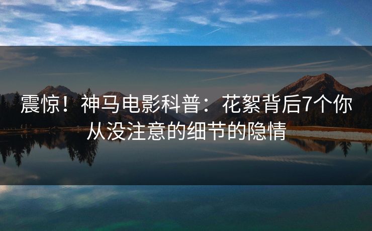 震惊!神马电影科普:花絮背后7个你从没注意的细节的隐情