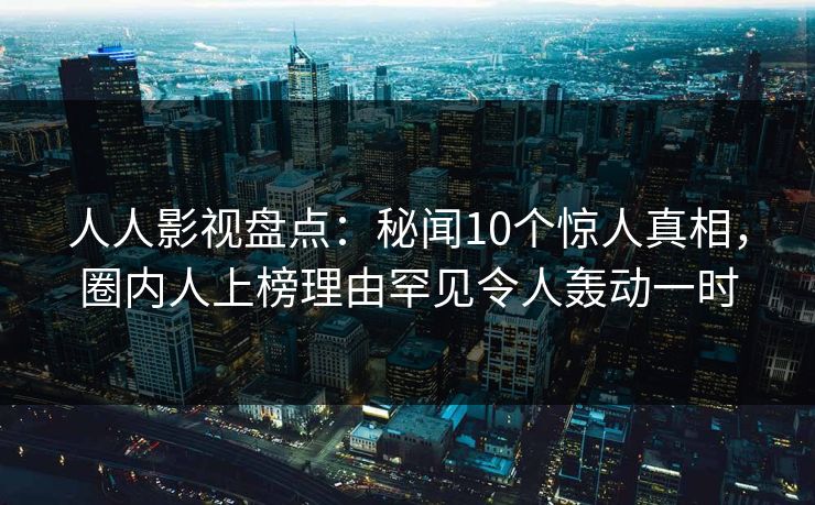 人人影视盘点：秘闻10个惊人真相，圈内人上榜理由罕见令人轰动一时