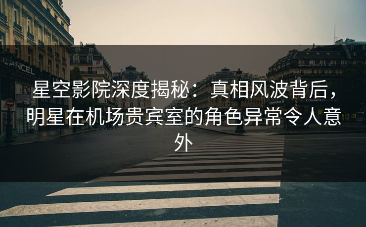 星空影院深度揭秘:真相风波背后,明星在机场贵宾室的角色异常令人意外