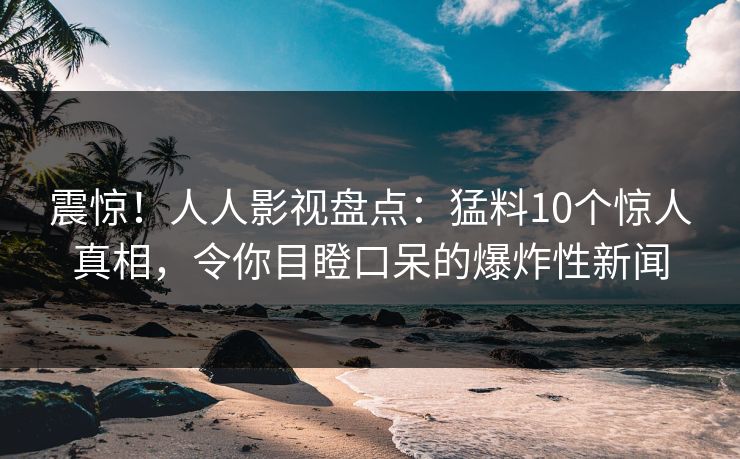 震惊！人人影视盘点：猛料10个惊人真相，令你目瞪口呆的爆炸性新闻