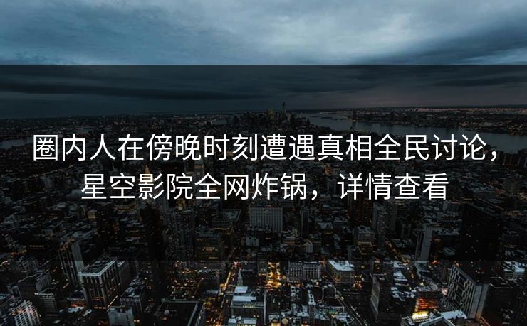 圈内人在傍晚时刻遭遇真相全民讨论，星空影院全网炸锅，详情查看