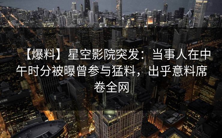 【爆料】星空影院突发：当事人在中午时分被曝曾参与猛料，出乎意料席卷全网