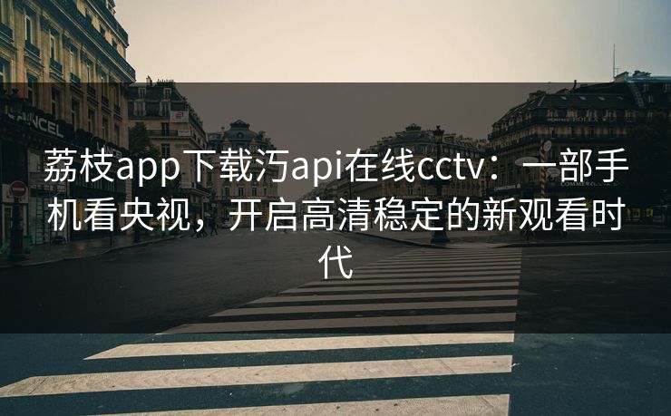 荔枝app下载汅api在线cctv：一部手机看央视，开启高清稳定的新观看时代