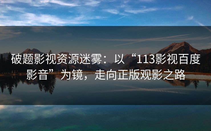 破题影视资源迷雾：以“113影视百度影音”为镜，走向正版观影之路