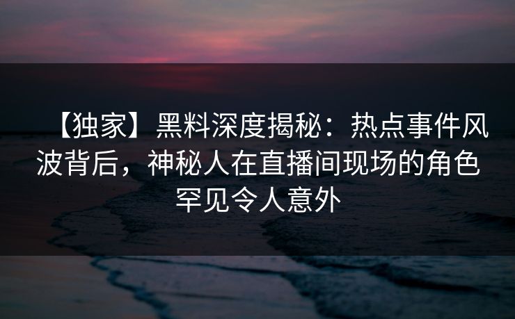 【独家】黑料深度揭秘：热点事件风波背后，神秘人在直播间现场的角色罕见令人意外