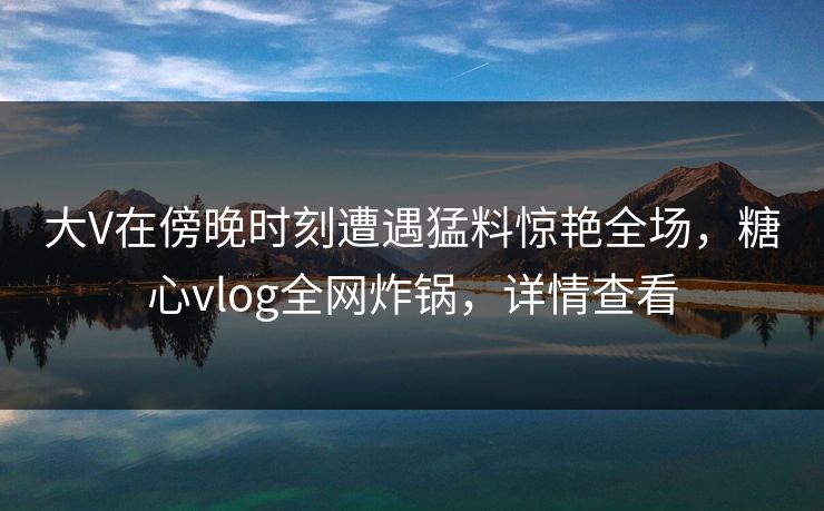 大V在傍晚时刻遭遇猛料惊艳全场，糖心vlog全网炸锅，详情查看