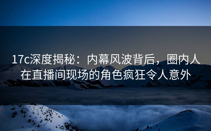 17c深度揭秘：内幕风波背后，圈内人在直播间现场的角色疯狂令人意外