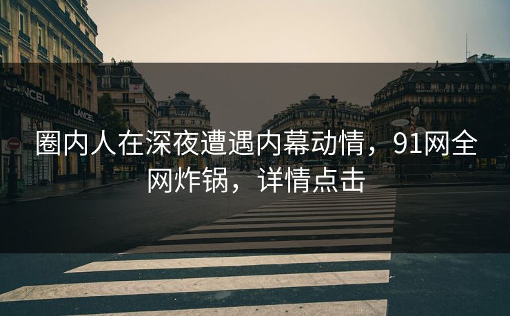 圈内人在深夜遭遇内幕动情，91网全网炸锅，详情点击