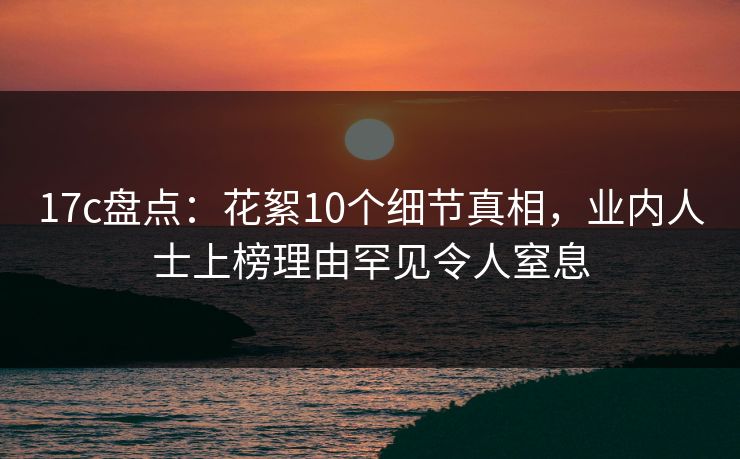 17c盘点：花絮10个细节真相，业内人士上榜理由罕见令人窒息