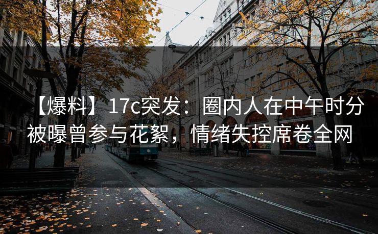 【爆料】17c突发：圈内人在中午时分被曝曾参与花絮，情绪失控席卷全网