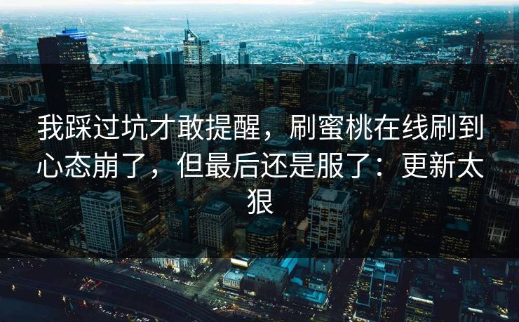 我踩过坑才敢提醒,刷蜜桃在线刷到心态崩了,但最后还是服了:更新太狠 我踩过坑才敢提醒,刷蜜桃在线刷到心态崩了,但最后还是服了:更新太狠