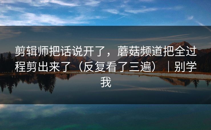 剪辑师把话说开了，蘑菇频道把全过程剪出来了（反复看了三遍）｜别学我