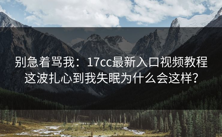 别急着骂我：17cc最新入口视频教程这波扎心到我失眠为什么会这样？