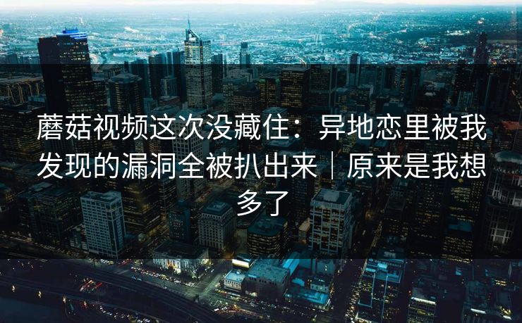 蘑菇视频这次没藏住：异地恋里被我发现的漏洞全被扒出来｜原来是我想多了