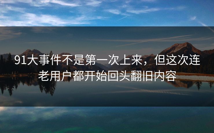 91大事件不是第一次上来，但这次连老用户都开始回头翻旧内容