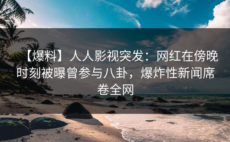 【爆料】人人影视突发：网红在傍晚时刻被曝曾参与八卦，爆炸性新闻席卷全网