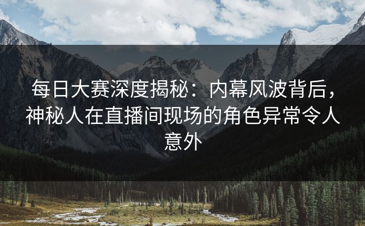 每日大赛深度揭秘：内幕风波背后，神秘人在直播间现场的角色异常令人意外