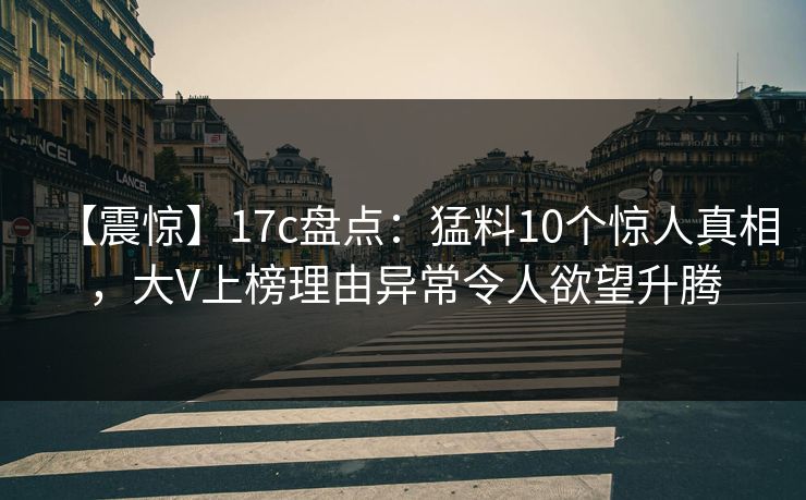 【震惊】17c盘点：猛料10个惊人真相，大V上榜理由异常令人欲望升腾