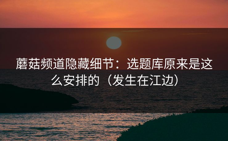 蘑菇频道隐藏细节：选题库原来是这么安排的（发生在江边）